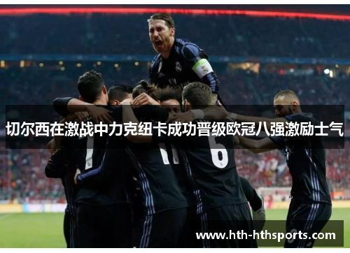 切尔西在激战中力克纽卡成功晋级欧冠八强激励士气