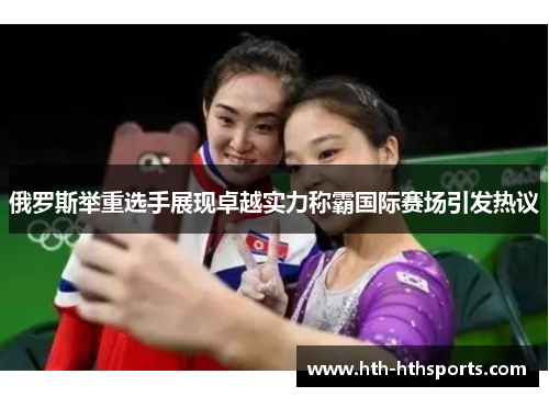 俄罗斯举重选手展现卓越实力称霸国际赛场引发热议