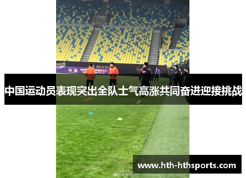 中国运动员表现突出全队士气高涨共同奋进迎接挑战