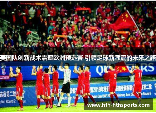 美国队创新战术震撼欧洲预选赛 引领足球新潮流的未来之路