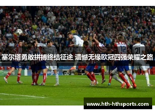 塞尔塔勇敢拼搏终结征途 遗憾无缘欧冠四强荣耀之路