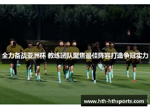 全力备战亚洲杯 教练团队聚焦最佳阵容打造争冠实力