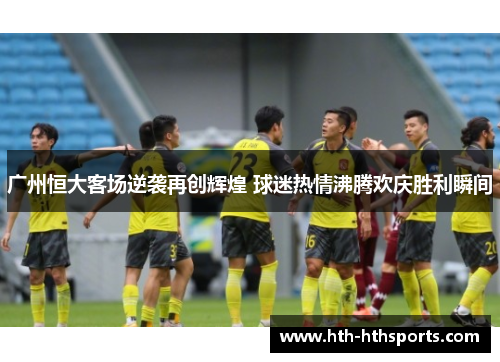 广州恒大客场逆袭再创辉煌 球迷热情沸腾欢庆胜利瞬间