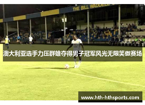 澳大利亚选手力压群雄夺得男子冠军风光无限笑傲赛场