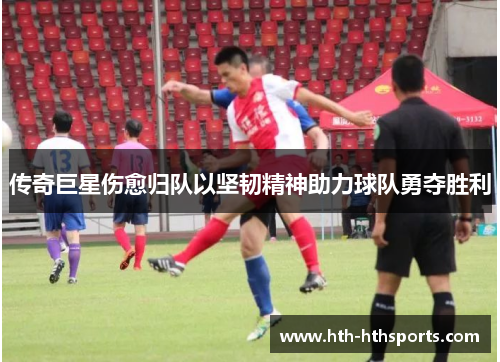 传奇巨星伤愈归队以坚韧精神助力球队勇夺胜利