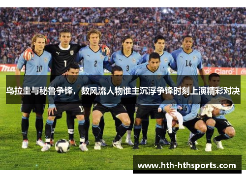 乌拉圭与秘鲁争锋，数风流人物谁主沉浮争锋时刻上演精彩对决