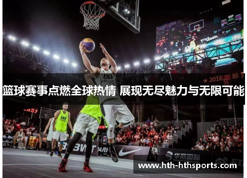 篮球赛事点燃全球热情 展现无尽魅力与无限可能