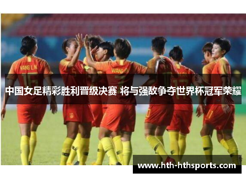 中国女足精彩胜利晋级决赛 将与强敌争夺世界杯冠军荣耀