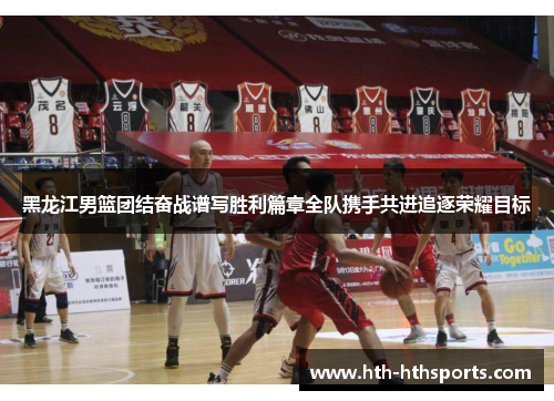 黑龙江男篮团结奋战谱写胜利篇章全队携手共进追逐荣耀目标
