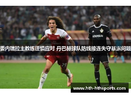 委内瑞拉主教练谨慎应对 丹巴赫球队防线接连失守暴露问题